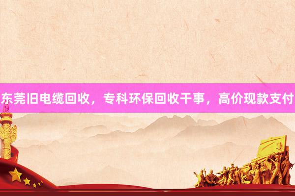 东莞旧电缆回收，专科环保回收干事，高价现款支付